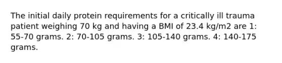 The initial daily protein requirements for a critically ill trauma patient weighing 70 kg and having a BMI of 23.4 kg/m2 are 1: 55-70 grams. 2: 70-105 grams. 3: 105-140 grams. 4: 140-175 grams.