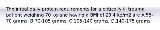 The initial daily protein requirements for a critically ill trauma patient weighing 70 kg and having a BMI of 23.4 kg/m2 are A.55-70 grams. B.70-105 grams. C.105-140 grams. D.140-175 grams.