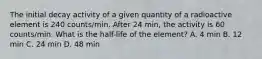 The initial decay activity of a given quantity of a radioactive element is 240 counts/min. After 24 min, the activity is 60 counts/min. What is the half-life of the element? A. 4 min B. 12 min C. 24 min D. 48 min