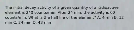 The initial decay activity of a given quantity of a radioactive element is 240 counts/min. After 24 min, the activity is 60 counts/min. What is the half-life of the element? A. 4 min B. 12 min C. 24 min D. 48 min