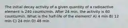 The initial decay activity of a given quantity of a radioactive element is 240 counts/min. After 24 min, the activity is 60 counts/min. What is the half-life of the element? A) 4 min B) 12 min C) 24 min D) 48 min