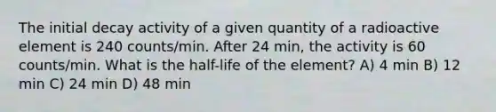 The initial decay activity of a given quantity of a radioactive element is 240 counts/min. After 24 min, the activity is 60 counts/min. What is the half-life of the element? A) 4 min B) 12 min C) 24 min D) 48 min