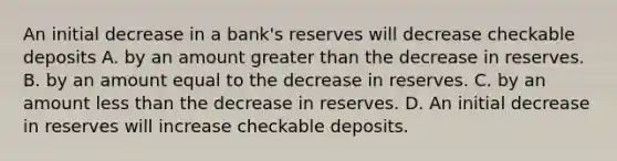 An initial decrease in a​ bank's reserves will decrease checkable deposits A. by an amount <a href='https://www.questionai.com/knowledge/ktgHnBD4o3-greater-than' class='anchor-knowledge'>greater than</a> the decrease in reserves. B. by an amount equal to the decrease in reserves. C. by an amount <a href='https://www.questionai.com/knowledge/k7BtlYpAMX-less-than' class='anchor-knowledge'>less than</a> the decrease in reserves. D. An initial decrease in reserves will increase checkable deposits.