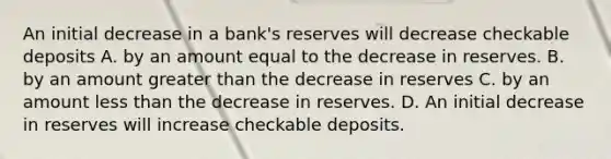 An initial decrease in a​ bank's reserves will decrease checkable deposits A. by an amount equal to the decrease in reserves. B. by an amount greater than the decrease in reserves C. by an amount less than the decrease in reserves. D. An initial decrease in reserves will increase checkable deposits.