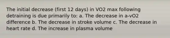 The initial decrease (first 12 days) in VO2 max following detraining is due primarily to: a. The decrease in a-vO2 difference b. The decrease in stroke volume c. The decrease in heart rate d. The increase in plasma volume