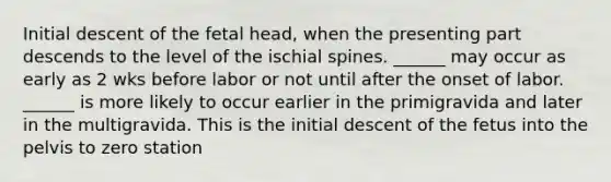 Initial descent of the fetal head, when the presenting part descends to the level of the ischial spines. ______ may occur as early as 2 wks before labor or not until after the onset of labor. ______ is more likely to occur earlier in the primigravida and later in the multigravida. This is the initial descent of the fetus into the pelvis to zero station