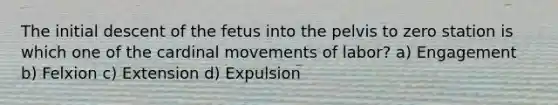 The initial descent of the fetus into the pelvis to zero station is which one of the cardinal movements of labor? a) Engagement b) Felxion c) Extension d) Expulsion