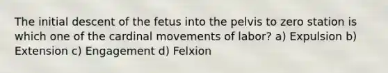 The initial descent of the fetus into the pelvis to zero station is which one of the cardinal movements of labor? a) Expulsion b) Extension c) Engagement d) Felxion