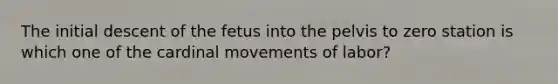 The initial descent of the fetus into the pelvis to zero station is which one of the cardinal movements of labor?