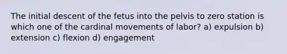 The initial descent of the fetus into the pelvis to zero station is which one of the cardinal movements of labor? a) expulsion b) extension c) flexion d) engagement