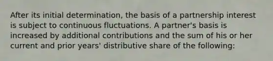 After its initial determination, the basis of a partnership interest is subject to continuous fluctuations. A partner's basis is increased by additional contributions and the sum of his or her current and prior years' distributive share of the following: