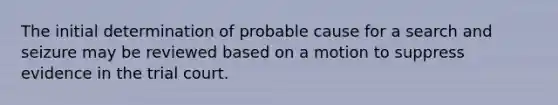 The initial determination of probable cause for a search and seizure may be reviewed based on a motion to suppress evidence in the trial court.​