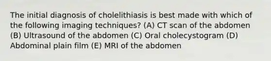 The initial diagnosis of cholelithiasis is best made with which of the following imaging techniques? (A) CT scan of the abdomen (B) Ultrasound of the abdomen (C) Oral cholecystogram (D) Abdominal plain film (E) MRI of the abdomen