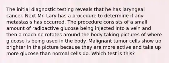 The initial diagnostic testing reveals that he has laryngeal cancer. Next Mr. Lary has a procedure to determine if any metastasis has occurred. The procedure consists of a small amount of radioactive glucose being injected into a vein and then a machine rotates around the body taking pictures of where glucose is being used in the body. Malignant tumor cells show up brighter in the picture because they are more active and take up more glucose than normal cells do. Which test is this?