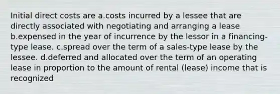 Initial direct costs are a.costs incurred by a lessee that are directly associated with negotiating and arranging a lease b.expensed in the year of incurrence by the lessor in a financing-type lease. c.spread over the term of a sales-type lease by the lessee. d.deferred and allocated over the term of an operating lease in proportion to the amount of rental (lease) income that is recognized