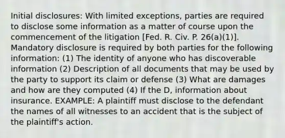 Initial disclosures: With limited exceptions, parties are required to disclose some information as a matter of course upon the commencement of the litigation [Fed. R. Civ. P. 26(a)(1)]. Mandatory disclosure is required by both parties for the following information: (1) The identity of anyone who has discoverable information (2) Description of all documents that may be used by the party to support its claim or defense (3) What are damages and how are they computed (4) If the D, information about insurance. EXAMPLE: A plaintiff must disclose to the defendant the names of all witnesses to an accident that is the subject of the plaintiff's action.