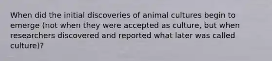 When did the initial discoveries of animal cultures begin to emerge (not when they were accepted as culture, but when researchers discovered and reported what later was called culture)?