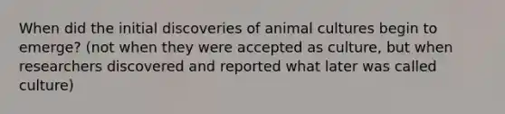 When did the initial discoveries of animal cultures begin to emerge? (not when they were accepted as culture, but when researchers discovered and reported what later was called culture)