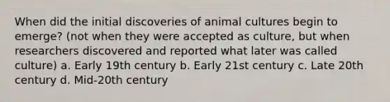 When did the initial discoveries of animal cultures begin to emerge? (not when they were accepted as culture, but when researchers discovered and reported what later was called culture) a. Early 19th century b. Early 21st century c. Late 20th century d. Mid-20th century