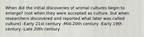 When did the initial discoveries of animal cultures begin to emerge? (not when they were accepted as culture, but when researchers discovered and reported what later was called culture) -Early 21st century -Mid-20th century -Early 19th century -Late 20th century