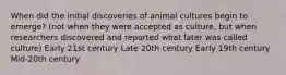 When did the initial discoveries of animal cultures begin to emerge? (not when they were accepted as culture, but when researchers discovered and reported what later was called culture) Early 21st century Late 20th century Early 19th century Mid-20th century