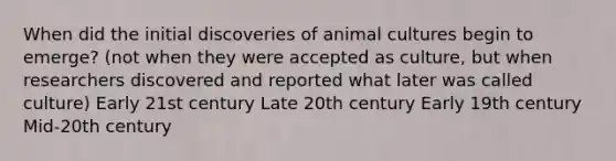 When did the initial discoveries of animal cultures begin to emerge? (not when they were accepted as culture, but when researchers discovered and reported what later was called culture) Early 21st century Late 20th century Early 19th century Mid-20th century