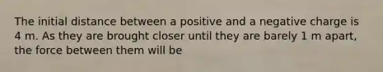 The initial distance between a positive and a negative charge is 4 m. As they are brought closer until they are barely 1 m apart, the force between them will be