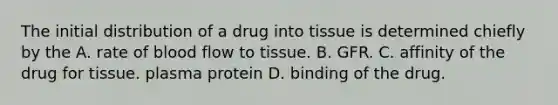 The initial distribution of a drug into tissue is determined chiefly by the A. rate of blood flow to tissue. B. GFR. C. affinity of the drug for tissue. plasma protein D. binding of the drug.