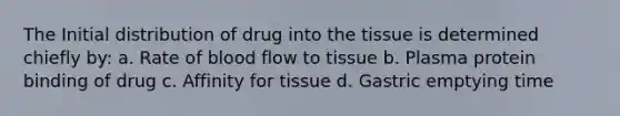 The Initial distribution of drug into the tissue is determined chiefly by: a. Rate of blood flow to tissue b. Plasma protein binding of drug c. Affinity for tissue d. Gastric emptying time