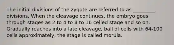 The initial divisions of the zygote are referred to as _________ divisions. When the cleavage continues, the embryo goes through stages as 2 to 4 to 8 to 16 celled stage and so on. Gradually reaches into a late cleavage, ball of cells with 64-100 cells approximately, the stage is called morula.