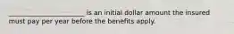 _______________________ is an initial dollar amount the insured must pay per year before the benefits apply.