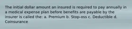 The initial dollar amount an insured is required to pay annually in a medical expense plan before benefits are payable by the insurer is called the: a. Premium b. Stop-oss c. Deductible d. Coinsurance