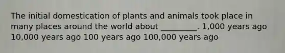 The initial domestication of plants and animals took place in many places around the world about _________. 1,000 years ago 10,000 years ago 100 years ago 100,000 years ago