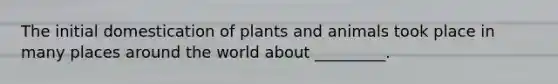 The initial domestication of plants and animals took place in many places around the world about _________.