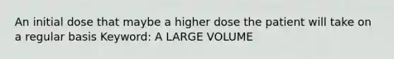 An initial dose that maybe a higher dose the patient will take on a regular basis Keyword: A LARGE VOLUME