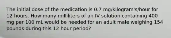 The initial dose of the medication is 0.7 mg/kilogram's/hour for 12 hours. How many milliliters of an IV solution containing 400 mg per 100 mL would be needed for an adult male weighing 154 pounds during this 12 hour period?