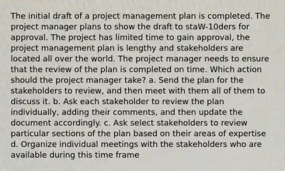 The initial draft of a project management plan is completed. The project manager plans to show the draft to staW-10ders for approval. The project has limited time to gain approval, the project management plan is lengthy and stakeholders are located all over the world. The project manager needs to ensure that the review of the plan is completed on time. Which action should the project manager take? a. Send the plan for the stakeholders to review, and then meet with them all of them to discuss it. b. Ask each stakeholder to review the plan individually, adding their comments, and then update the document accordingly. c. Ask select stakeholders to review particular sections of the plan based on their areas of expertise d. Organize individual meetings with the stakeholders who are available during this time frame