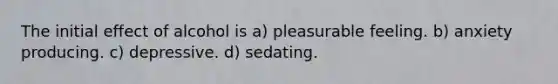 The initial effect of alcohol is a) pleasurable feeling. b) anxiety producing. c) depressive. d) sedating.