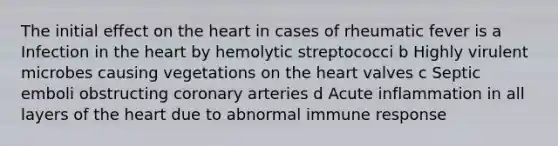 The initial effect on the heart in cases of rheumatic fever is a Infection in the heart by hemolytic streptococci b Highly virulent microbes causing vegetations on the heart valves c Septic emboli obstructing coronary arteries d Acute inflammation in all layers of the heart due to abnormal immune response