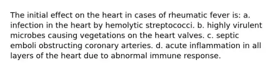 The initial effect on <a href='https://www.questionai.com/knowledge/kya8ocqc6o-the-heart' class='anchor-knowledge'>the heart</a> in cases of rheumatic fever is: a. infection in the heart by hemolytic streptococci. b. highly virulent microbes causing vegetations on the heart valves. c. septic emboli obstructing coronary arteries. d. acute inflammation in all layers of the heart due to abnormal immune response.