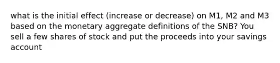 what is the initial effect (increase or decrease) on M1, M2 and M3 based on the monetary aggregate definitions of the SNB? You sell a few shares of stock and put the proceeds into your savings account