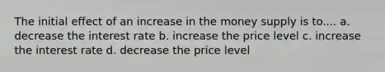 The initial effect of an increase in the money supply is to.... a. decrease the interest rate b. increase the price level c. increase the interest rate d. decrease the price level