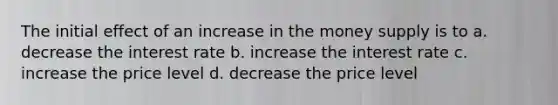 The initial effect of an increase in the money supply is to a. decrease the interest rate b. increase the interest rate c. increase the price level d. decrease the price level