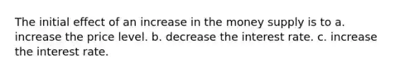 The initial effect of an increase in the money supply is to a. increase the price level. b. decrease the interest rate. c. increase the interest rate.