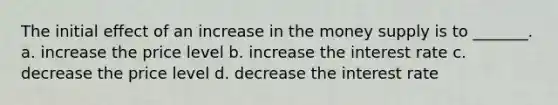 The initial effect of an increase in the money supply is to _______. a. increase the price level b. increase the interest rate c. decrease the price level d. decrease the interest rate