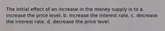 The initial effect of an increase in the money supply is to a. increase the price level. b. increase the interest rate. c. decrease the interest rate. d. decrease the price level.