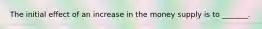 The initial effect of an increase in the money supply is to _______.