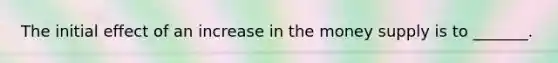 The initial effect of an increase in the money supply is to _______.
