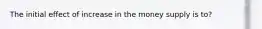 The initial effect of increase in the money supply is to?