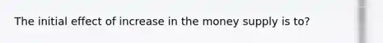The initial effect of increase in the money supply is to?